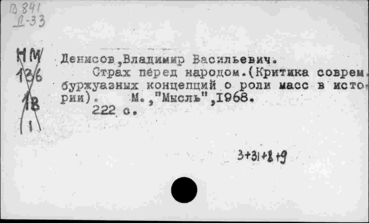 ﻿Денисов,Владимир Васильевич.
Страх перед народом.(Критика соврем буржуазных концепций о роли масс в исто рии). М. "Мысль“,1968.
222 с.
3+314